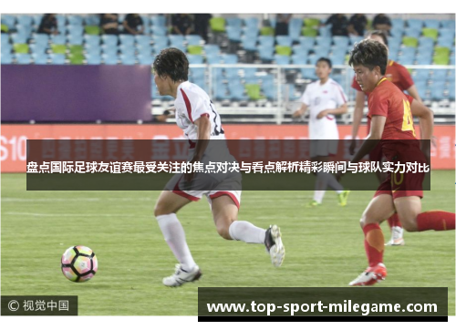 盘点国际足球友谊赛最受关注的焦点对决与看点解析精彩瞬间与球队实力对比