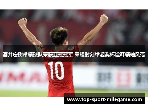 酒井宏树带领球队荣获亚冠冠军 荣耀时刻举起奖杯诠释领袖风范