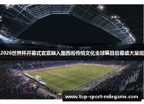 2026世界杯开幕式官宣融入墨西哥传统文化全球瞩目启幕盛大呈现